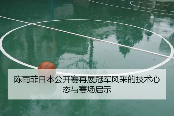 陈雨菲日本公开赛再展冠军风采的技术心态与赛场启示