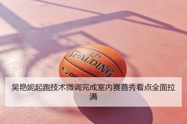 吴艳妮起跑技术微调完成室内赛首秀看点全面拉满