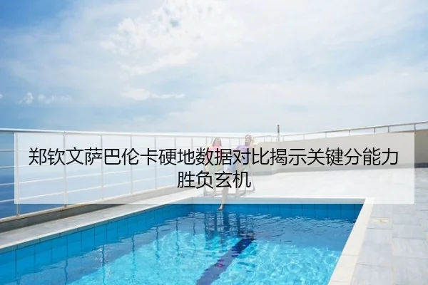 郑钦文萨巴伦卡硬地数据对比揭示关键分能力胜负玄机